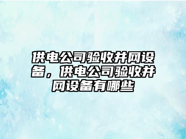 供電公司驗收并網(wǎng)設備，供電公司驗收并網(wǎng)設備有哪些