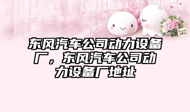 東風(fēng)汽車(chē)公司動(dòng)力設備廠(chǎng)，東風(fēng)汽車(chē)公司動(dòng)力設備廠(chǎng)地址