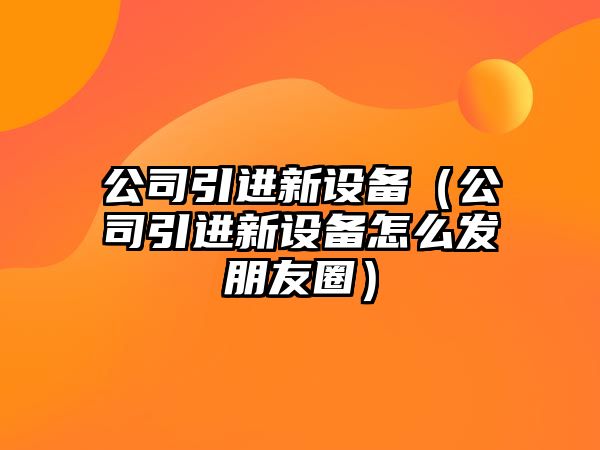 公司引進(jìn)新設備（公司引進(jìn)新設備怎么發(fā)朋友圈）