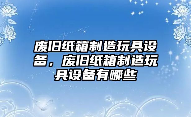 廢舊紙箱制造玩具設備，廢舊紙箱制造玩具設備有哪些