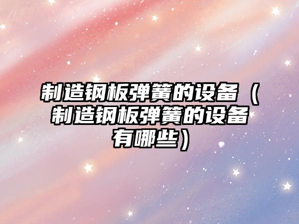 制造鋼板彈簧的設備（制造鋼板彈簧的設備有哪些）