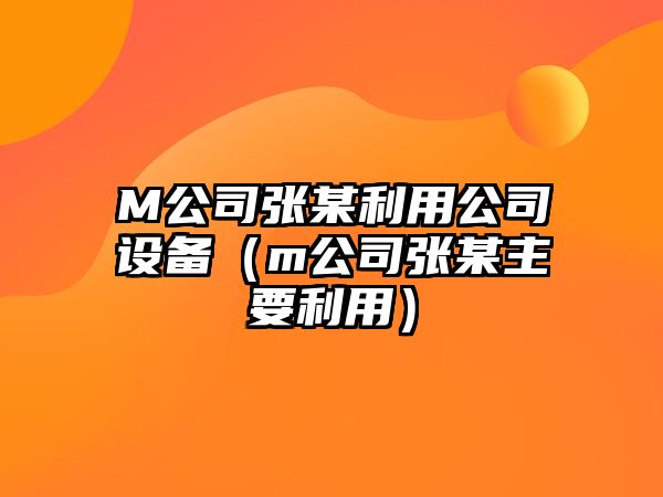 M公司張某利用公司設備（m公司張某主要利用）