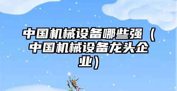 中國機械設備哪些強（中國機械設備龍頭企業(yè)）