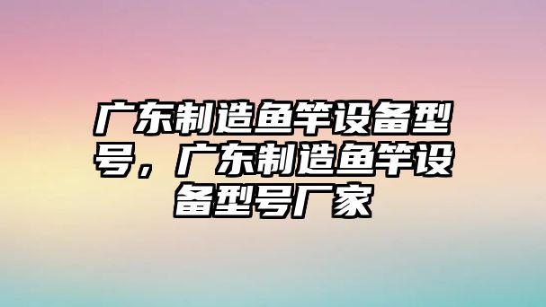 廣東制造魚(yú)竿設備型號，廣東制造魚(yú)竿設備型號廠(chǎng)家
