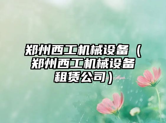 鄭州西工機械設備（鄭州西工機械設備租賃公司）
