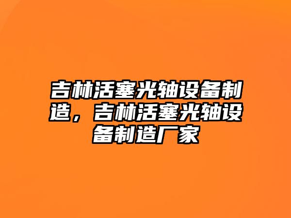 吉林活塞光軸設備制造，吉林活塞光軸設備制造廠(chǎng)家
