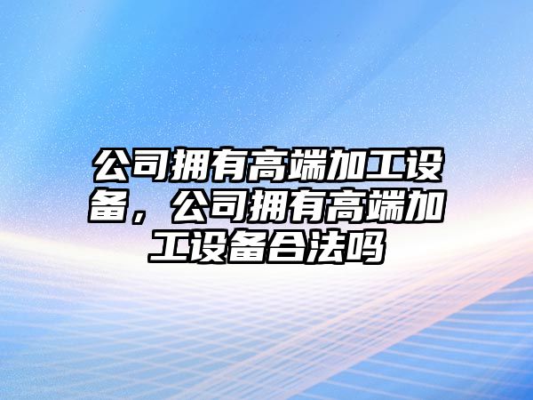 公司擁有高端加工設備，公司擁有高端加工設備合法嗎