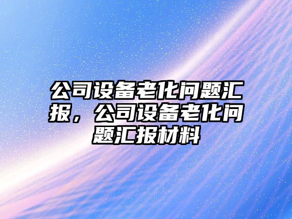 公司設備老化問(wèn)題匯報，公司設備老化問(wèn)題匯報材料