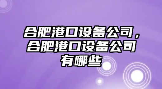 合肥港口設備公司，合肥港口設備公司有哪些