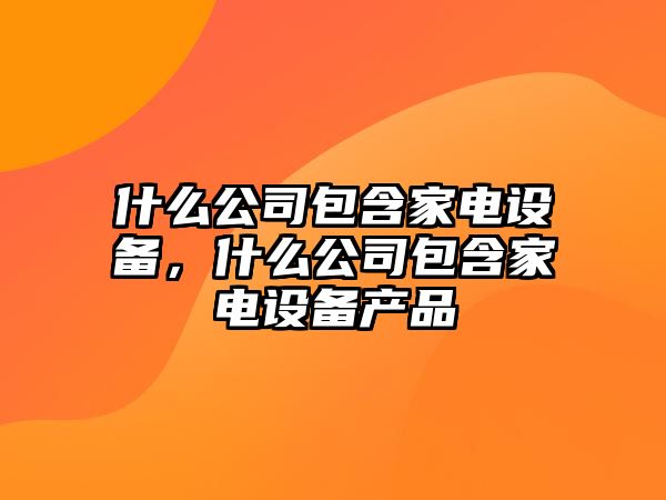 什么公司包含家電設備，什么公司包含家電設備產(chǎn)品