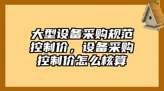大型設備采購規范控制價(jià)，設備采購控制價(jià)怎么核算