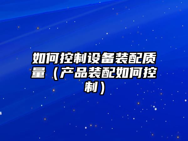 如何控制設備裝配質(zhì)量（產(chǎn)品裝配如何控制）