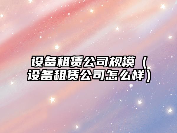 設備租賃公司規模（設備租賃公司怎么樣）