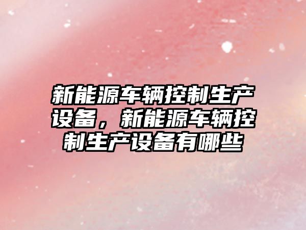 新能源車(chē)輛控制生產(chǎn)設備，新能源車(chē)輛控制生產(chǎn)設備有哪些