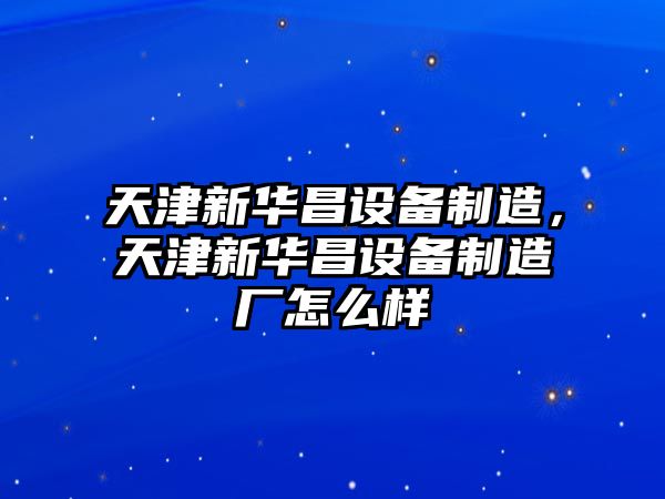 天津新華昌設備制造，天津新華昌設備制造廠(chǎng)怎么樣