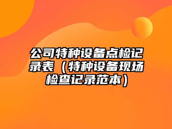 公司特種設備點(diǎn)檢記錄表（特種設備現場(chǎng)檢查記錄范本）