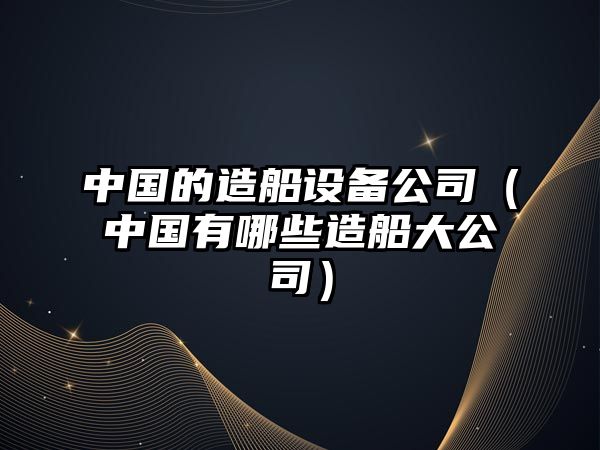 中國的造船設備公司（中國有哪些造船大公司）