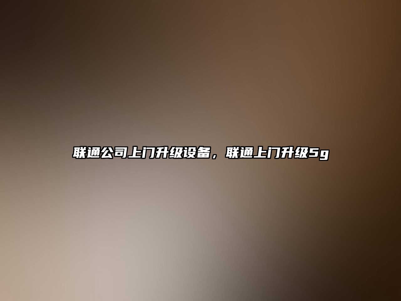 聯(lián)通公司上門(mén)升級設備，聯(lián)通上門(mén)升級5g