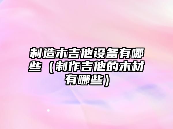 制造木吉他設備有哪些（制作吉他的木材有哪些）