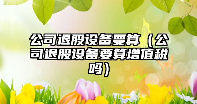 公司退股設備要算（公司退股設備要算增值稅嗎）