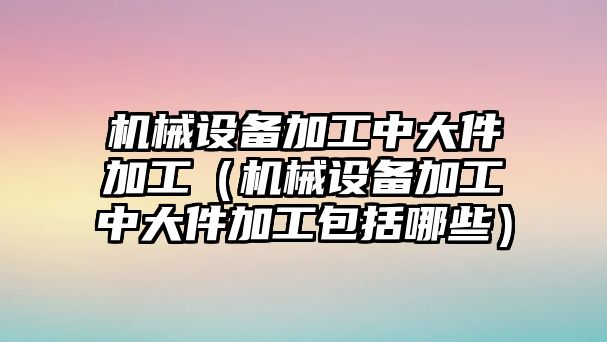 機械設備加工中大件加工（機械設備加工中大件加工包括哪些）