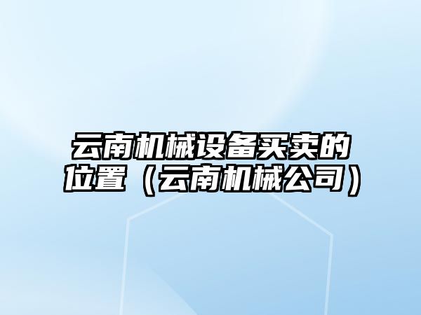 云南機械設備買(mǎi)賣(mài)的位置（云南機械公司）
