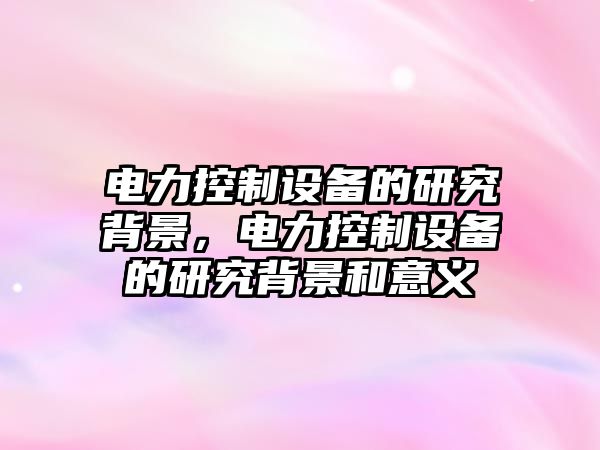 電力控制設備的研究背景，電力控制設備的研究背景和意義
