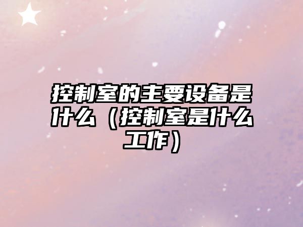 控制室的主要設備是什么（控制室是什么工作）