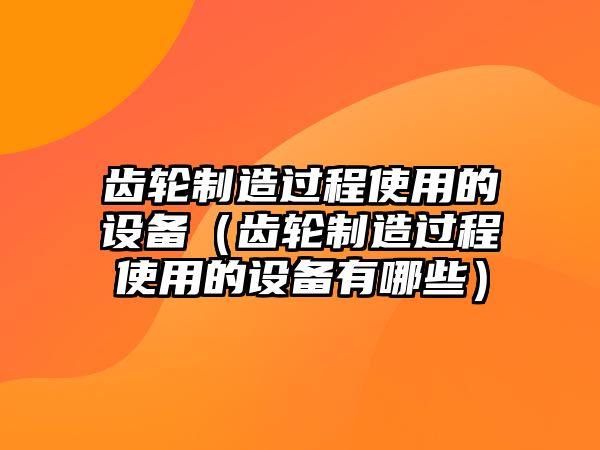 齒輪制造過(guò)程使用的設備（齒輪制造過(guò)程使用的設備有哪些）
