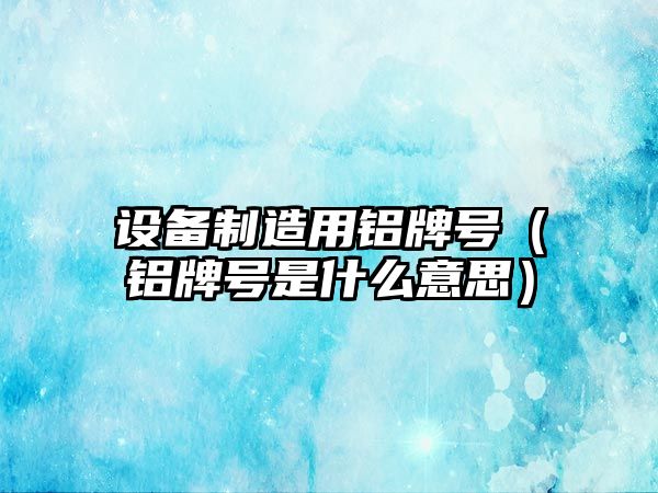 設備制造用鋁牌號（鋁牌號是什么意思）