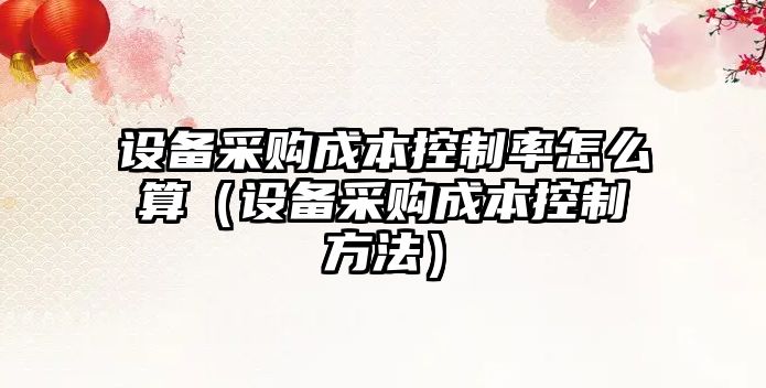 設備采購成本控制率怎么算（設備采購成本控制方法）