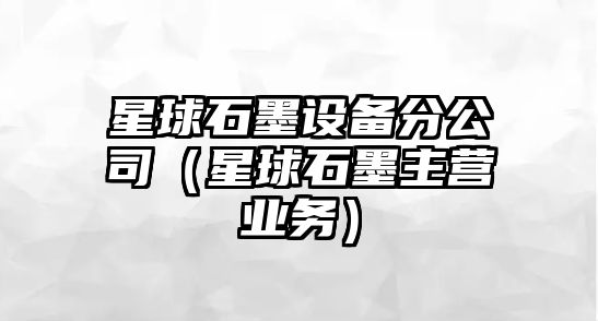 星球石墨設備分公司（星球石墨主營(yíng)業(yè)務(wù)）