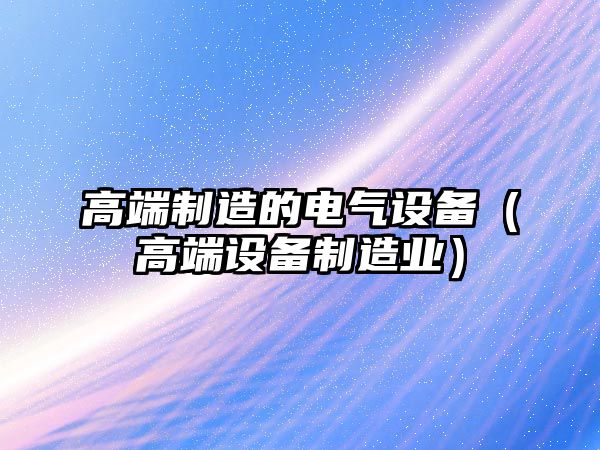高端制造的電氣設備（高端設備制造業(yè)）