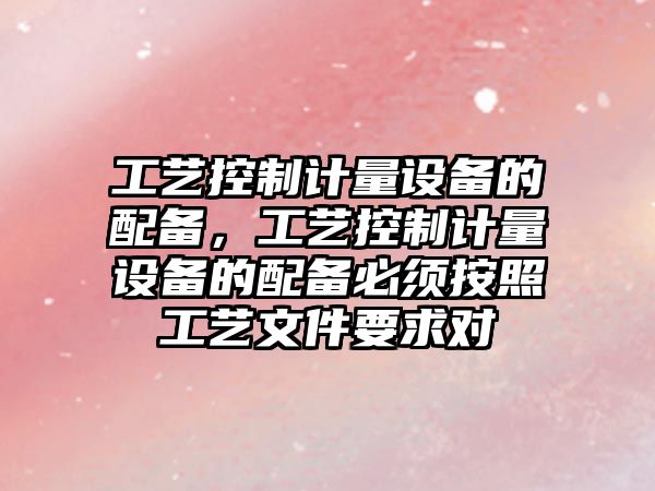 工藝控制計量設備的配備，工藝控制計量設備的配備必須按照工藝文件要求對