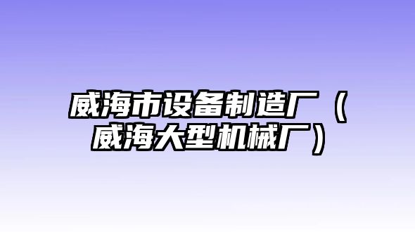威海市設備制造廠(chǎng)（威海大型機械廠(chǎng)）