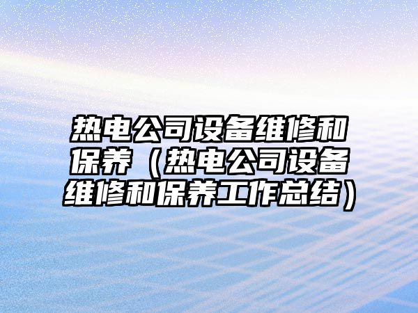熱電公司設備維修和保養（熱電公司設備維修和保養工作總結）