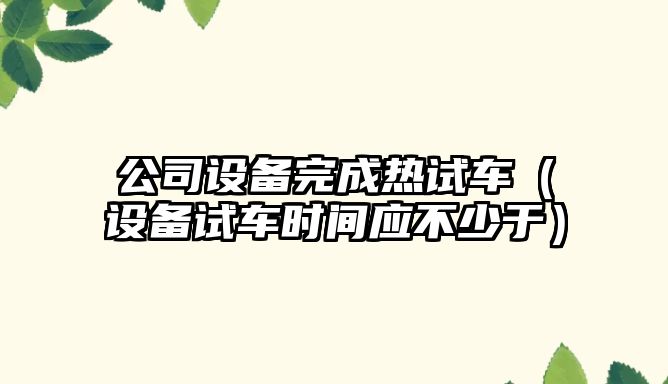 公司設備完成熱試車(chē)（設備試車(chē)時(shí)間應不少于）