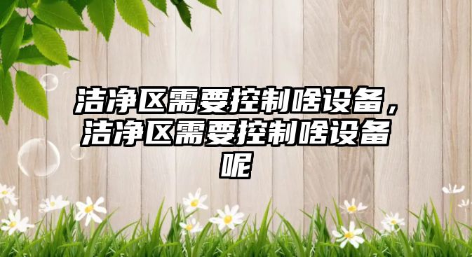潔凈區需要控制啥設備，潔凈區需要控制啥設備呢