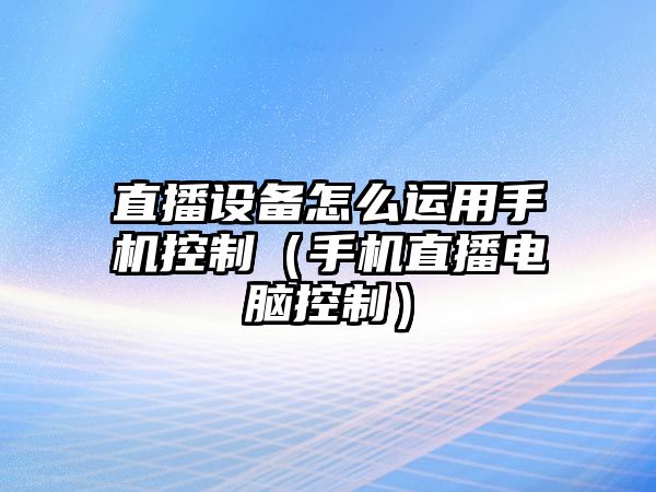 直播設備怎么運用手機控制（手機直播電腦控制）