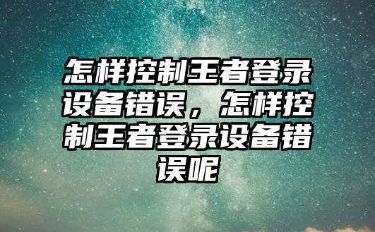 怎樣控制王者登錄設備錯誤，怎樣控制王者登錄設備錯誤呢