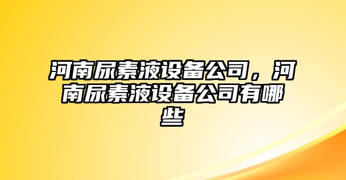 河南尿素液設備公司，河南尿素液設備公司有哪些