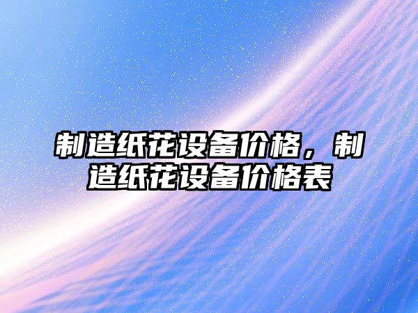 制造紙花設備價(jià)格，制造紙花設備價(jià)格表