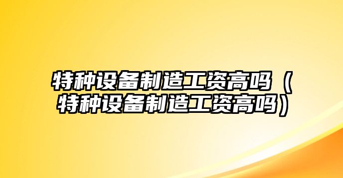 特種設備制造工資高嗎（特種設備制造工資高嗎）