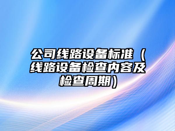 公司線(xiàn)路設備標準（線(xiàn)路設備檢查內容及檢查周期）