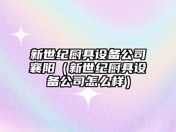 新世紀廚具設備公司襄陽(yáng)（新世紀廚具設備公司怎么樣）
