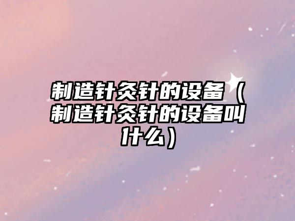 制造針灸針的設備（制造針灸針的設備叫什么）
