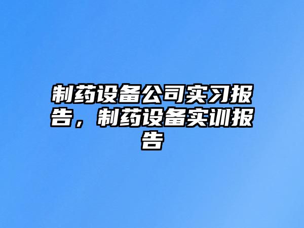 制藥設備公司實(shí)習報告，制藥設備實(shí)訓報告