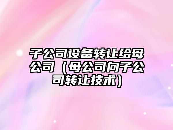 子公司設備轉讓給母公司（母公司向子公司轉讓技術(shù)）