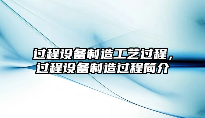 過(guò)程設備制造工藝過(guò)程，過(guò)程設備制造過(guò)程簡(jiǎn)介