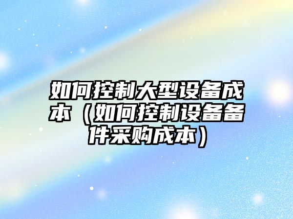 如何控制大型設備成本（如何控制設備備件采購成本）